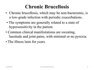 Chronic Brucellosis
• Chronic brucellosis, which may be non-bacteremic, is
a low-grade infection with periodic exacerbations.
• The symptoms are generally related to a state of
hypersensitivity in the patient.
• Common clinical manifestations are sweating,
lassitude and joint pains, with minimal or no pyrexia.
• The illness lasts for years.
1/28/2019 G.R Syangtan(Shulav) 17
 