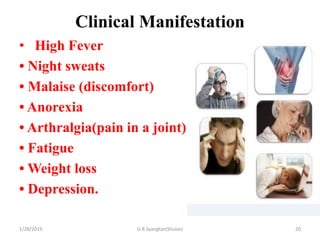 Clinical Manifestation
• High Fever
• Night sweats
• Malaise (discomfort)
• Anorexia
• Arthralgia(pain in a joint)
• Fatigue
• Weight loss
• Depression.
1/28/2019 G.R Syangtan(Shulav) 20
 
