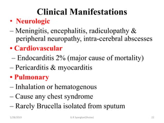 Clinical Manifestations
• Neurologic
– Meningitis, encephalitis, radiculopathy &
peripheral neuropathy, intra-cerebral abscesses
• Cardiovascular
– Endocarditis 2% (major cause of mortality)
– Pericarditis & myocarditis
• Pulmonary
– Inhalation or hematogenous
– Cause any chest syndrome
– Rarely Brucella isolated from sputum
1/28/2019 G.R Syangtan(Shulav) 22
 