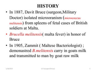 HISTORY
• In 1887, Davit Bruce (surgeon,Military
Doctor) isolated microoranism (micrococcus
melitensis) from spleens of fetal cases of British
soldiers at Malta.
• Brucella melitensis( malta fever) in honor of
Bruce
• In 1905, Zammit ( Maltese Bacteriologist) ;
demonastred B.melitensis carry in goats milk
and transmitted to man by goat raw milk
1/28/2019 3G.R Syangtan(Shulav)
 