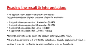 Reading the result & Interpretation:
• No agglutination= absence of specific antibodies
• Agglutination (even slight) = presence of specific antibodies
If agglutination appear after 15 seconds = (1:640)
If agglutination appear after 30 seconds = (1:320)
If agglutination appear after 1 min. = (1:160)
If agglutination appear after 1.30 min. = (1:80)
• Patient history should be taken into account before giving the result.
• This test is a screening test only for the detection of Brucella agglutinins. If result is positive it
must be confirmed by other serological tests for Brucellosis.
 