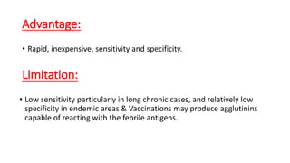 Advantage:
•Rapid, inexpensive, sensitivity and specificity.
Limitation:
• Low sensitivity particularly in long chronic cases, and relatively low
specificity in endemic areas & Vaccinations may produce agglutinins
capable of reacting with the febrile antigens.
 