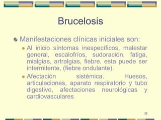 26BrucelosisManifestaciones clínicas iniciales son:Al inicio síntomas inespecíficos, malestar general, escalofríos, sudoración, fatiga, mialgias, artralgias, fiebre, esta puede ser intermitente, (fiebre ondulante).Afectación sistémica. Huesos, articulaciones, aparato respiratorio y tubo digestivo, afectaciones neurológicas y cardiovasculares