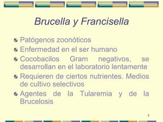 9Brucella y FrancisellaPatógenos zoonóticosEnfermedad en el ser humanoCocobacilos Gram negativos, se desarrollan en el laboratorio lentamenteRequieren de ciertos nutrientes. Medios de cultivo selectivosAgentes de la Tularemia y de la Brucelosis