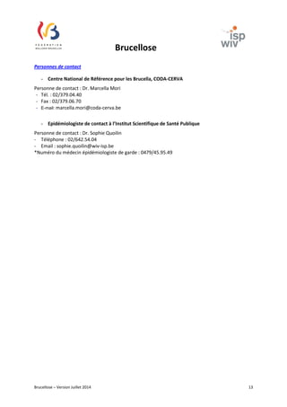 Brucellose 
Personnes de contact 
- Centre National de Référence pour les Brucella, CODA-CERVA 
Personne de contact : Dr. Marcella Mori 
- Tél. : 02/379.04.40 
- Fax : 02/379.06.70 
- E-mail: marcella.mori@coda-cerva.be 
- Epidémiologiste de contact à l’Institut Scientifique de Santé Publique 
Personne de contact : Dr. Sophie Quoilin 
- Téléphone : 02/642.54.04 
- Email : sophie.quoilin@wiv-isp.be 
*Numéro du médecin épidémiologiste de garde : 0479/45.95.49 
Brucellose – Version Juillet 2014 13 
 
