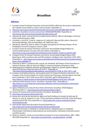 Brucellose 
Références 
1. European Center for Disease Prevention and Control (ECDC); définitions de cas pour la déclaration 
des maladies transmissibles au réseau communautaire. Disponible sur : 
2. http://eur-lex.europa.eu/LexUriServ/LexUriServ.do?uri=OJ:L:2012:262:0001:0057:FR:PDF 
3. Corbel M.J. Brucellosis in humans and animals. WHO/CDS/EPR/2006.7 disponible sur: 
http://www.who.int/csr/resources/publications/Brucellosis.pdf 
4. Heymann DL, editor. Control of Communicable Diseases Manuel. 18th ed. Washington: American 
Public Health Association; 2008. 
5. Versalovic J, Carroll KC , Funke G , Jorgensen JH, Landry ML, Warnock DW, editors. Manual of 
Clinical Microbiology. 10th ed; Washington, DC: ASM Press; 2011. 
6. Mandell GL, Bennet JE, Dolin R, editors. Principles and practices of infectious disease. 7th ed 
Philadelphia: Churchill Livingstone, Elsevier; 2010. 
7. European Center for Disease Prevention and Control .Annual Epidemiological Report on 
communicable diseases in Europe, 2012 sixth edition. Disponible sur : 
http://ecdc.europa.eu/en/publications/Publications/Forms/ECDC_DispForm.aspx?ID=1069 
8. European Center for Disease Prevention and Control. Annual Epidemiological Report 2012. 
Reporting on 2010 surveillance data and 2011 epidemic intelligence data. Stockholm: ECDC; 2013. 
Disponible sur : http://www.ecdc.europa.eu/en/publications/Publications/Annual-Epidemiological- 
Report-2012.pdf#page=73 
9. Pickering LK, Baker CJ, Kimberlin DW, Long SS, eds. Red Book: 2012 Report of the Committee on 
Infectious Diseases. 29th ed. Elk Grove Village, IL: American Academy of Pediatrics; 2012. 
10. Working group on foodborne infections and intoxications. Report on zoonotic agents in Belgium 
trends and sources, trends and source 2010-2011. Disponible sur 
:http://www.afsca.be/publicationsthematiques/_documents/2012-12-06_ts_2010_2011_s.pdf 
11. European Food Safety Authority and European Centre for Disease Prevention and Control. The 
European Union Summary Report on Trends and Sources of Zoonoses, Zoonotic Agents and Food-borne 
Outbreaks in 2012. EFSA Journal 2014; 12(2):3547, pp252-299.Disponible sur: 
http://www.civ-viande.org/wp-content/uploads/2014/02/Rapport-EFSA-2012-TIAC1.pdf 
12. Institut de Veille Sanitaire, France. Brucellose. novembre 2013 . Disponible sur : 
http://www.invs.sante.fr/Dossiers-thematiques/Maladies-infectieuses/Maladies-a-declaration-obligatoire/ 
Brucellose 
13. Agence Fédérale pour la Sécurité de la Chaine Alimentaire. Brucellose. AFSCA Belgique. 
2013.Disponible sur : http://www.afsca.be/santeanimale/brucellose/ 
14. Centers for Disease Control and Prevention. Brucellosis. Disponible sur : 
15. http://www.cdc.gov/brucellosis/index.html 
16. Bureau de la sécurité des laboratoires, Agence de Santé Publique du Canada. Brucella spp. (B. 
abortus, B. canis, B. melitensis, B. suis) - Fiches techniques santé/sécurité (FTSS)- Fiches techniques 
santé/sécurité (FTSS). 2011, disponible sur : http://www.phac-aspc.gc.ca/lab-bio/res/psds-ftss/ 
msds23f-fra.php 
17. Word Health Organisation.Brucellosis (human).Disponible sur: 
http://www.who.int/zoonoses/diseases/Brucellosissurveillance.pdf 
18. Boonen M, Rummens E, Vanlander A, Vandermeulen C, Hoppenbrouwers K. Draaiboek 
Infectieziekten CLB Evidence based leidraad voor professionelen. Katholieke Universiteit Leuven. 
Juli 2010-versie0.1 
19. Mailles A, Vaillant V. Etude sur les brucelloses humaines en France métropolitaine, 2002 – 2004; 
INVS 2007 disponible sur : http://opac.invs.sante.fr/doc_num.php?explnum_id=4036 
Brucellose – Version Juillet 2014 14 
 
