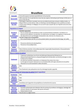 Brucellose 
Immunité Immunité acquise incertaine (partiellement immunisante). 
Saisonnalité 
Effet saisonnier lié à la période des mises bas des espèces domestiques (printemps et été) avec un 
pic au mois de mai. 
Géographie 
Sex-ratio 
Pathologie à répartition mondiale mais qui est prédominante dans le bassin méditerranéen, au 
Moyen Orient, en Asie (Chine, Inde), en Amérique centrale (Mexique) et du sud (Pérou) et dans 
certains pays d’Afrique. En Belgique, les cas sont le plus souvent des cas importés venus de zones 
endémiques. 
Populations à risques 
Groupes à 
risque 
de développer 
la maladie 
Activités exposantes : 
- Etre en contact avec les animaux ou avec un environnement contaminé : les éleveurs, le 
personnel des abattoirs, les bouchers, les vétérinaires, les bergers, les soigneurs, le personnel 
des laboratoires de microbiologie (manipulation des cultures), les chasseurs, etc. ; 
Terrain à risque accru d'acquisition : 
- Etre consommateurs de lait cru ou de produits laitiers non pasteurisés (fromage, lait caillé). 
Groupes à 
risque de 
développer 
des formes 
graves 
- Personnes atteintes de valvulopathies ; 
- Personnes immunodéprimées. 
Grossesse 
allaitement 
Chez la femme enceinte, la brucellose peut être responsable d’avortements, d’accouchements 
prématurés et de morts in utero. 
Prise en charge du patient 
Traitement 
- Traitement antibiotique sous forme de bithérapie (doxycycline/rifampicine ou 
doxycycline/streptomycine ou doxycycline/gentamicine) pendant une durée prolongée et selon 
la phase de la maladie ; 
- Les atteintes localisées nécessitent un traitement d’au moins trois mois ; 
- La chirurgie est souvent nécessaire en cas d’endocardite (chirurgie valvulaire) et est parfois 
nécessaire en cas de localisation ostéo-articulaire. 
Mesures 
d’Hygiène 
N/A. 
Isolement / 
Eviction 
Pas d’isolement mais précautions lors d’un drainage de plaie suppurée. 
Prise en charge de l’entourage du patient (post-exposition) 
Prophylaxie N/A. 
Mesures 
N/A. 
d’Hygiène 
Isolement N/A. 
Collectivité à 
risque 
Surveillance de l’apparition de symptômes et recherche de la source. 
Prévention pré-exposition 
Mesures 
préventives 
générales 
- Contrôle et élimination de l'infection chez les animaux (surveillance sérologique, abattage des 
animaux infectés et vaccination des jeunes animaux) ; 
- Pasteurisation du lait. 
Vaccination Pas de vaccin à usage humain. 
Brucellose – Version Juillet 2014 4 
 