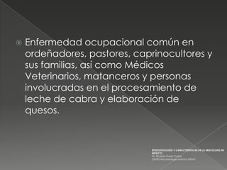    Enfermedad ocupacional común en
    ordeñadores, pastores, caprinocultores y
    sus familias, así como Médicos
    Veterinarios, matanceros y personas
    involucradas en el procesamiento de
    leche de cabra y elaboración de
    quesos.


                               EPIZOOTIOLOGÍA Y CARACTERÍSTICAS DE LA BRUCELOSIS EN
                               MÉXICO.
                               Dr. Ricardo Flores Castro
                               CENID Microbiología Animal, INIFAP,
 