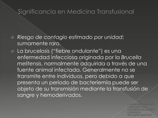    Riesgo de contagio estimado por unidad:
    sumamente raro.
   La brucelosis (“fiebre ondulante”) es una
    enfermedad infecciosa originada por la Brucella
    melitensis, normalmente adquirida a través de una
    fuente animal infectada. Generalmente no se
    transmite entre individuos, pero debido a que
    presenta un período de bacteriemia puede ser
    objeto de su transmisión mediante la transfusión de
    sangre y hemoderivados.
 