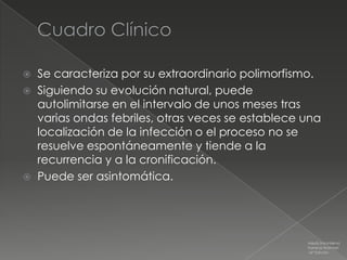  Se caracteriza por su extraordinario polimorfismo.
 Siguiendo su evolución natural, puede
  autolimitarse en el intervalo de unos meses tras
  varias ondas febriles, otras veces se establece una
  localización de la infección o el proceso no se
  resuelve espontáneamente y tiende a la
  recurrencia y a la cronificación.
 Puede ser asintomática.




                                                  Medicina Interna
                                                  Farreras Rozman
                                                  16ª Edición
 