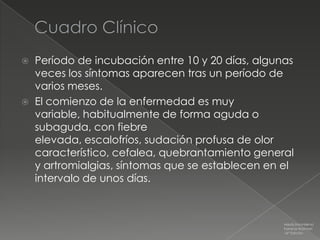    Período de incubación entre 10 y 20 días, algunas
    veces los síntomas aparecen tras un período de
    varios meses.
   El comienzo de la enfermedad es muy
    variable, habitualmente de forma aguda o
    subaguda, con fiebre
    elevada, escalofríos, sudación profusa de olor
    característico, cefalea, quebrantamiento general
    y artromialgias, síntomas que se establecen en el
    intervalo de unos días.



                                                   Medicina Interna
                                                   Farreras Rozman
                                                   16ª Edición
 