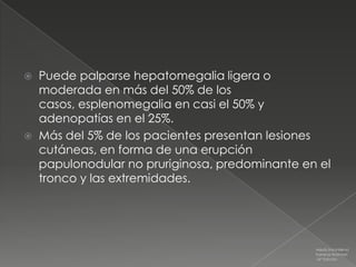    Puede palparse hepatomegalia ligera o
    moderada en más del 50% de los
    casos, esplenomegalia en casi el 50% y
    adenopatías en el 25%.
   Más del 5% de los pacientes presentan lesiones
    cutáneas, en forma de una erupción
    papulonodular no pruriginosa, predominante en el
    tronco y las extremidades.




                                                 Medicina Interna
                                                 Farreras Rozman
                                                 16ª Edición
 