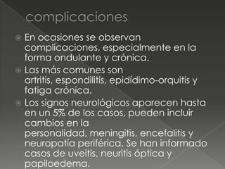  En ocasiones se observan
  complicaciones, especialmente en la
  forma ondulante y crónica.
 Las más comunes son
  artritis, espondilitis, epidídimo-orquitis y
  fatiga crónica.
 Los signos neurológicos aparecen hasta
  en un 5% de los casos, pueden incluir
  cambios en la
  personalidad, meningitis, encefalitis y
  neuropatía periférica. Se han informado
  casos de uveitis, neuritis óptica y
  papiloedema.
 