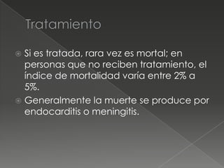 Si es tratada, rara vez es mortal; en
  personas que no reciben tratamiento, el
  índice de mortalidad varía entre 2% a
  5%.
 Generalmente la muerte se produce por
  endocarditis o meningitis.
 