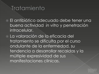  El antibiótico adecuado debe tener una
  buena actividad in vitro y penetración
  intracelular.
 La valoración de la eficacia del
  tratamiento se dificulta por el curso
  ondulante de la enfermedad, su
  tendencia a desarrollar recaídas y la
  múltiple expresividad de sus
  manifestaciones clínicas.
                                      Medicina Interna
                                      Farreras Rozman
                                      16ª Edición
 
