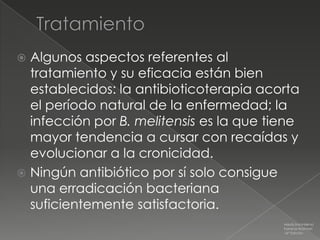  Algunos aspectos referentes al
  tratamiento y su eficacia están bien
  establecidos: la antibioticoterapia acorta
  el período natural de la enfermedad; la
  infección por B. melitensis es la que tiene
  mayor tendencia a cursar con recaídas y
  evolucionar a la cronicidad.
 Ningún antibiótico por sí solo consigue
  una erradicación bacteriana
  suficientemente satisfactoria.
                                          Medicina Interna
                                          Farreras Rozman
                                          16ª Edición
 