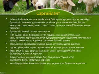 Сэргийлэлт
•

•
•

•
•
•
•
•

Малтай айл өрх, мал аж ахуйн нэгж байгууллагууд мал сүргээ жил бүр
бруцеллёз өвчнөөс урьдчилан сэргийлэх үзлэг шинжилгээнд бүрэн
хамруулж, охин хурга, ишигт рев-1, охин тугалд штамм-19 вакцин заавал
тариулах
бруцеллёз өвчтэй малыг тусгаарлах
Төл хүлээн авах, бэрхшээсэн төл гардах, арьс шир бэлтгэх, мал
саах, ноослох, хэрэгцээлэх, өтөг бууц цэвэрлэхдээ хөдөлмөр хамгааллын
хувцас ( амын хаалт, хормогч, резинин бээлий) өмсөх
малын эхэс, зулбадасыг нүхэнд булах, устгахдаа дэгээ ашиглах
эдгээр үйлдлийн дараа гараа савантай халуун усаар угааж занших
Мал, амьтны сүү, цөцгий, мах, элэг, цусан бүтээгдэхүүнийг сайн
боловсруулж, чанаж хэрэглэх
бруцеллёзын шинжилгээгүй бог, бод малын түүхий сүүг
амтлахгүй байх, хөөрүүлж хэрэглэх
мал бруцеллёзтой оношлогдсон үед ундны усаа буцалгаж хэрэглэх

 
