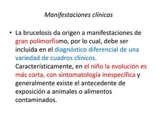 Manifestaciones clínicas
• La brucelosis da origen a manifestaciones de
gran polimorfismo, por lo cual, debe ser
incluida en el diagnóstico diferencial de una
variedad de cuadros clínicos.
Característicamente, en el niño la evolución es
más corta, con sintomatología inespecífica y
generalmente existe el antecedente de
exposición a animales o alimentos
contaminados.
 