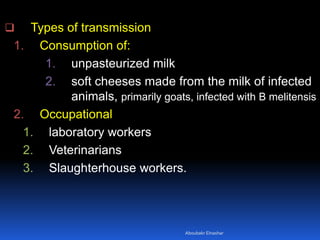  Types of transmission
1. Consumption of:
1. unpasteurized milk
2. soft cheeses made from the milk of infected
animals, primarily goats, infected with B melitensis
2. Occupational
1. laboratory workers
2. Veterinarians
3. Slaughterhouse workers.
Aboubakr Elnashar
 