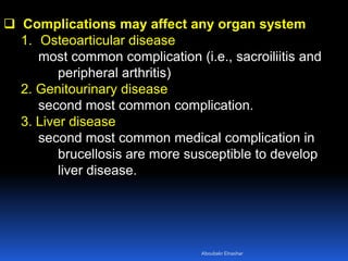  Complications may affect any organ system
1. Osteoarticular disease
most common complication (i.e., sacroiliitis and
peripheral arthritis)
2. Genitourinary disease
second most common complication.
3. Liver disease
second most common medical complication in
brucellosis are more susceptible to develop
liver disease.
Aboubakr Elnashar
 