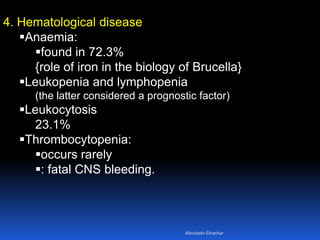 4. Hematological disease
Anaemia:
found in 72.3%
{role of iron in the biology of Brucella}
Leukopenia and lymphopenia
(the latter considered a prognostic factor)
Leukocytosis
23.1%
Thrombocytopenia:
occurs rarely
: fatal CNS bleeding.
Aboubakr Elnashar
 