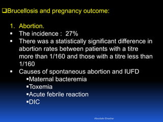 Brucellosis and pregnancy outcome:
1. Abortion.
 The incidence : 27%
 There was a statistically significant difference in
abortion rates between patients with a titre
more than 1/160 and those with a titre less than
1/160
 Causes of spontaneous abortion and IUFD
Maternal bacteremia
Toxemia
Acute febrile reaction
DIC
Aboubakr Elnashar
 