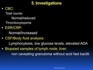 5. Investigations
 CBC:
Total counts:
Normal/reduced
Thrombocytopenia
 ESR/CRP:
Normal/Increased
 CSF/Body fluid analysis:
Lymphocytosis, low glucose levels, elevated ADA
 Biopsied samples of lymph node, liver:
non caveating granuloma without acid fast bacilli.
Aboubakr Elnashar
 