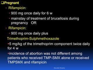 Pregnant
 Rifampicin:
 900 mg once daily for 6 w
 mainstay of treatment of brucellosis during
pregnancy OR
 Rifampicin:
 900 mg once daily plus
Trimethoprim-Sulphmethoxazole
5 mg/kg of the trimethoprim component twice daily
for 4 w
incidence of abortion was not different among
patients who received TMP-SMX alone or received
TMPSMX and rifampicin
Aboubakr Elnashar
 