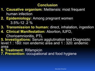 Conclusion
1. Causative organism: Melitensis: most frequent
human infection
2. Epidemiology: Among pregnant women
3.5%-12 .2 %
3. Transmission to human: direct, inhalation, ingestion
4. Clinical Manifestation: Abortion, IUFD,
Chorioamnionitis, PTL
5. Investigations: Serum agglutination test Diagnostic
level:1 : 160: non endemic area and 1 : 320: endemic
area
6. Treatment: Rifampicin
7. Prevention: occupational and food hygiene
Aboubakr Elnashar
 