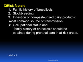 Risk factors:
1. Family history of brucellosis
2. Stockbreeding
3. Ingestion of non-pasteurized dairy products:
most common source of transmission.
 Occupational status and
family history of brucellosis should be
obtained during prenatal care in at-risk areas.
‫الماشيه‬ ‫تربيه‬
Aboubakr Elnashar
 