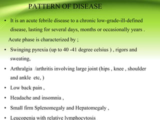▪ It is an acute febrile disease to a chronic low-grade-ill-defined
disease, lasting for several days, months or occasionally years .
Acute phase is characterized by ;
▪ Swinging pyrexia (up to 40 -41 degree celsius ) , rigors and
sweating,
▪ Arthralgia /arthritis involving large joint (hips , knee , shoulder
and ankle etc, )
▪ Low back pain ,
▪ Headache and insomnia ,
▪ Small firm Splenomegaly and Hepatomegaly ,
▪ Leucopenia with relative lymphocytosis .
PATTERN OF DISEASE
 