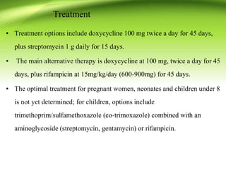 ▪ Treatment options include doxycycline 100 mg twice a day for 45 days,
plus streptomycin 1 g daily for 15 days.
▪ The main alternative therapy is doxycycline at 100 mg, twice a day for 45
days, plus rifampicin at 15mg/kg/day (600-900mg) for 45 days.
▪ The optimal treatment for pregnant women, neonates and children under 8
is not yet determined; for children, options include
trimethoprim/sulfamethoxazole (co-trimoxazole) combined with an
aminoglycoside (streptomycin, gentamycin) or rifampicin.
Treatment
 
