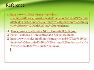 ❏ https://www.who.int/news-room/fact-
sheets/detail/brucellosis#:~:text=Prevention%20and%20contr
ol&text=The%20most%20effective%20prevention%20strateg
y,in%20areas%20with%20low%20prevalence.
❏ Brucellosis - StatPearls - NCBI Bookshelf (nih.gov)
❏ Parks Textbook of Preventive and Social Medicine
❏ https://www.ncbi.nlm.nih.gov/pmc/articles/PMC6269619/#:~
:text=As%20recorded%20by%20various%20authors,which%
20was%204.48%25%20in%20humans.
Reference
 