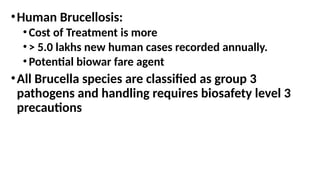•Human Brucellosis:
•Cost of Treatment is more
•> 5.0 lakhs new human cases recorded annually.
•Potential biowar fare agent
•All Brucella species are classified as group 3
pathogens and handling requires biosafety level 3
precautions
 