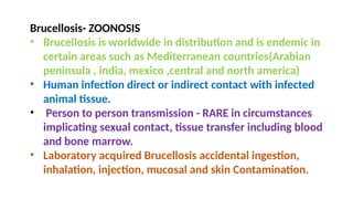 Brucellosis- ZOONOSIS
• Brucellosis is worldwide in distribution and is endemic in
certain areas such as Mediterranean countries(Arabian
peninsula , india, mexico ,central and north america)
• Human infection direct or indirect contact with infected
animal tissue.
• Person to person transmission - RARE in circumstances
implicating sexual contact, tissue transfer including blood
and bone marrow.
• Laboratory acquired Brucellosis accidental ingestion,
inhalation, injection, mucosal and skin Contamination.
 