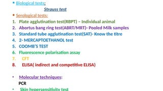  Biological tests:
Strauss test
 Serological tests:
1. Plate agglutination test(RBPT) – Individual animal
2. Abortus bang ring test(ABRT/MRT)- Pooled Milk samples
3. Standard tube agglutination test(SAT)- Know the titre
4. 2- MERCAPTOETHANOL test
5. COOMB’S TEST
6. Fluorescence polarisation assay
7. CFT
8. ELISA( indirect and competitive ELISA)
• Molecular techniques:
PCR
•
 