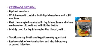 • CASTENADA MEDIUM :
• Biphasic medium
• Which mean it contains both liquid medium and solid
medium
• First the sample inoculated in liquid medium and when
we have to culture it we will tilt the bottle
• Mainly used for liquid samples like blood , milk ..
• Trypticase soy broth and trypticase soy agar slant
• Reduces risk of contamination and also laboratory
acquired infection
 