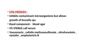 • CITA MEDIUM :
• Inhibits contaminant microorganisms but allows
growth of brucella sps
• Basal component - blood agar
• 5% STERILE calf serum
• Vancomycin , colistin methanesulfonate , nitrofurantoin ,
nystatin , amphotericin B
 
