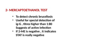 2- MERCAPTOETHANOL TEST
• To detect chronic brucellosis
• Useful for special detection of
ig-G , titres higher than 1:80
Suggests of active infection
• If 2-ME is negative , it indicates
STAT is really negative
 