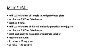 MILK ELISA :
• Add 100 microliter of sample to Antigen coated plate
• Incubate at 25°C for 30 minutes
• Washed 4 times
• Add 100 microlitre of diluted antibody- peroxidase conjugate
• Incubate at 25°C for 30 minutes
• Wash and add 100 microliter of substrate solution
• Measure at 620nm
• Sp ratio - < 25 negative
• Sp ratio - > 25 positive
 