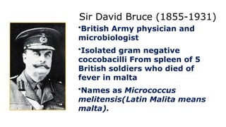 Sir David Bruce (1855-1931)
•British Army physician and
microbiologist
•Isolated gram negative
coccobacilli From spleen of 5
British soldiers who died of
fever in malta
•Names as Micrococcus
melitensis(Latin Malita means
malta).
 