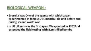 BIOLOGICAL WEAPON :
• Brucella Was One of the agents with which Japan
experimented In famous 731 manchu- ria unit before and
during second world war
• In US , B.suis was the first agent Weaponized in 1952And
extended the field testing With B.suis filled bombs
 