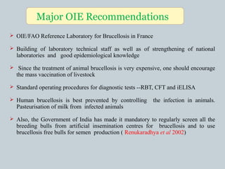  OIE/FAO Reference Laboratory for Brucellosis in France
 Building of laboratory technical staff as well as of strengthening of national
laboratories and good epidemiological knowledge
 Since the treatment of animal brucellosis is very expensive, one should encourage
the mass vaccination of livestock
 Standard operating procedures for diagnostic tests --RBT, CFT and iELISA
 Human brucellosis is best prevented by controlling the infection in animals.
Pasteurisation of milk from infected animals
 Also, the Government of India has made it mandatory to regularly screen all the
breeding bulls from artificial insemination centres for brucellosis and to use
brucellosis free bulls for semen production ( Renukaradhya et al 2002)
Major OIE Recommendations
 