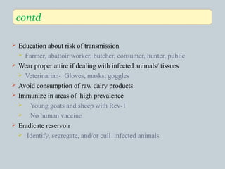  Education about risk of transmission
 Farmer, abattoir worker, butcher, consumer, hunter, public
 Wear proper attire if dealing with infected animals/ tissues
 Veterinarian- Gloves, masks, goggles
 Avoid consumption of raw dairy products
 Immunize in areas of high prevalence
 Young goats and sheep with Rev-1
 No human vaccine
 Eradicate reservoir
 Identify, segregate, and/or cull infected animals
contd
 