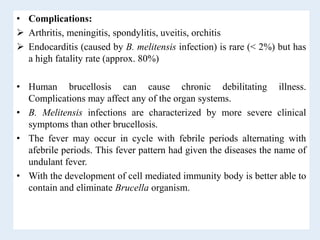 • Complications:
 Arthritis, meningitis, spondylitis, uveitis, orchitis
 Endocarditis (caused by B. melitensis infection) is rare (< 2%) but has
a high fatality rate (approx. 80%)
• Human brucellosis can cause chronic debilitating illness.
Complications may affect any of the organ systems.
• B. Melitensis infections are characterized by more severe clinical
symptoms than other brucellosis.
• The fever may occur in cycle with febrile periods alternating with
afebrile periods. This fever pattern had given the diseases the name of
undulant fever.
• With the development of cell mediated immunity body is better able to
contain and eliminate Brucella organism.
 