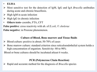 • ELISA
 Most sensitive test for the detection of IgM, IgG and IgA Brucella antibodies
during acute and chronic brucellosis.
 High IgM in acute infection
 High IgG in chronic infection
• Others tests- coombs, FTA, CFT
False positive: cross reactivity with ab. of E.coli, V. cholerae
False negative: in Prozone phenomenon.
Culture of Blood, Bone marrow and Tissue fluids
 Blood culture: positive in about; 50-70% of cases
 Bone marrow culture: standard criterion since reticuloendothelial system holds a
high concentration of organism. Sensitivity- 80 to 90%
Blood or bone cultures should be incubated atleast 6 weeks.
PCR (Polymerase Chain Reaction)
 Rapid and accurate method for the diagnosis of Brucella species
 