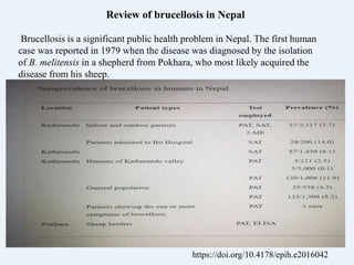 https://doi.org/10.4178/epih.e2016042
Review of brucellosis in Nepal
Brucellosis is a significant public health problem in Nepal. The first human
case was reported in 1979 when the disease was diagnosed by the isolation
of B. melitensis in a shepherd from Pokhara, who most likely acquired the
disease from his sheep.
 