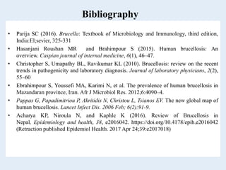 Bibliography
• Parija SC (2016). Brucella: Textbook of Microbiology and Immunology, third edition,
India:El;sevier, 325-331
• Hasanjani Roushan MR and Brahimpour S (2015). Human brucellosis: An
overview. Caspian journal of internal medicine, 6(1), 46–47.
• Christopher S, Umapathy BL, Ravikumar KL (2010). Brucellosis: review on the recent
trends in pathogenicity and laboratory diagnosis. Journal of laboratory physicians, 2(2),
55–60
• Ebrahimpour S, Youssefi MA, Karimi N, et al. The prevalence of human brucellosis in
Mazandaran province, Iran. Afr J Microbiol Res. 2012;6:4090–4.
• Pappas G, Papadimitriou P, Akritidis N, Christou L, Tsianos EV. The new global map of
human brucellosis. Lancet Infect Dis. 2006 Feb; 6(2):91-9.
• Acharya KP, Niroula N, and Kaphle K (2016). Review of Brucellosis in
Nepal. Epidemiology and health, 38, e2016042. https://doi.org/10.4178/epih.e2016042
(Retraction published Epidemiol Health. 2017 Apr 24;39:e2017018)
 