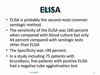 ELISA
Dr.T.V.RaoMD 27
• ELISA is probably the second most common
serologic method.
• The sensitivity of the ELISA was 100 percent
when compared with blood culture but only
44 percent compared with serologic tests
other than ELISA
• The Specificity was >99 percent.
• In a study including 75 patients with
brucellosis, five patients with positive ELISA
had a negative tube agglutination test
 