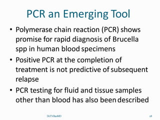 PCR an Emerging Tool
Dr.T.V.RaoMD 28
• Polymerase chain reaction (PCR) shows
promise for rapid diagnosis of Brucella
spp in human blood specimens
• Positive PCR at the completion of
treatment is not predictive of subsequent
relapse
• PCR testing for fluid and tissue samples
other than blood has also beendescribed
 